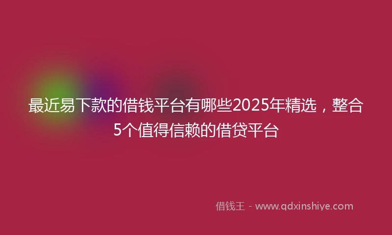 最近易下款的借钱平台有哪些2025年精选，整合5个值得信赖的借贷平台