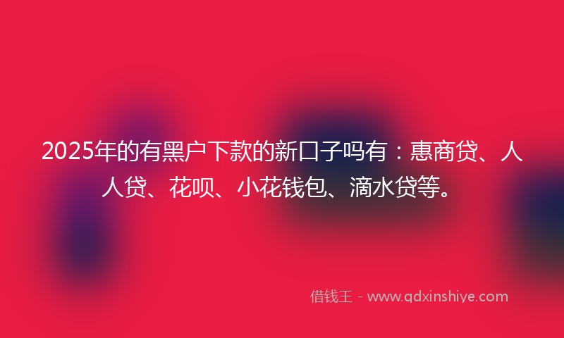 2025年的有黑户下款的新口子吗有：惠商贷、人人贷、花呗、小花钱包、滴水贷等。