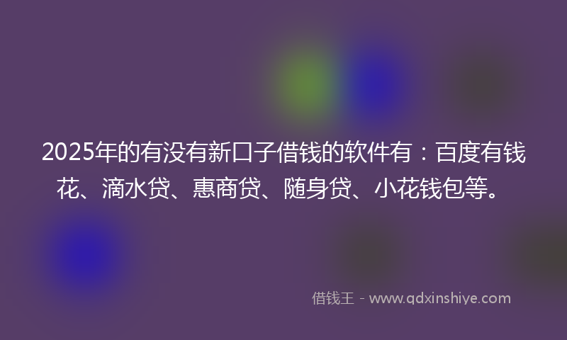2025年的有没有新口子借钱的软件有：百度有钱花、滴水贷、惠商贷、随身贷、小花钱包等。