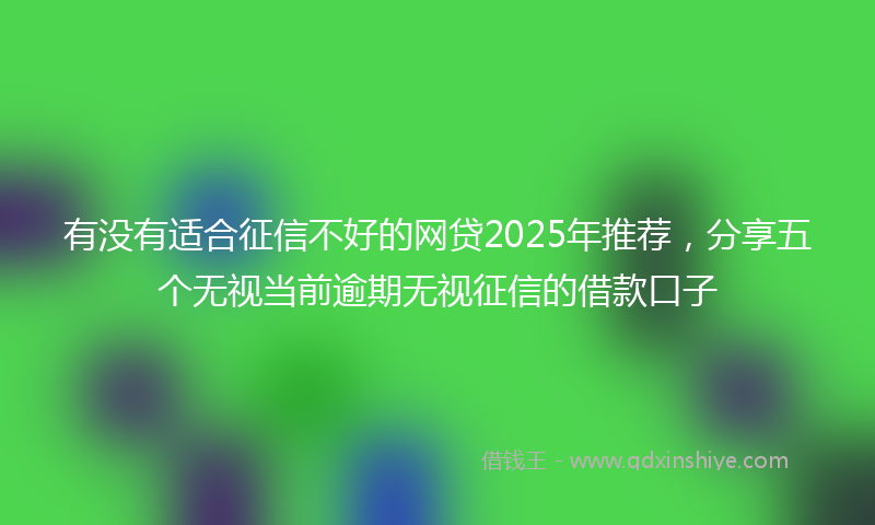 有没有适合征信不好的网贷2025年推荐，分享五个无视当前逾期无视征信的借款口子