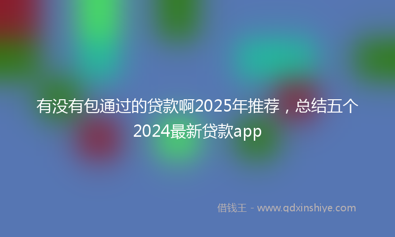 有没有包通过的贷款啊2025年推荐，总结五个2024最新贷款app