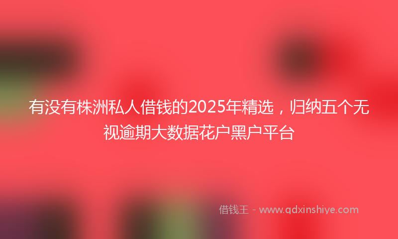 有没有株洲私人借钱的2025年精选，归纳五个无视逾期大数据花户黑户平台