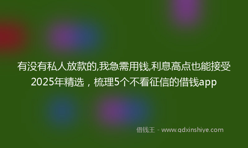 有没有私人放款的,我急需用钱,利息高点也能接受2025年精选，梳理5个不看征信的借钱app