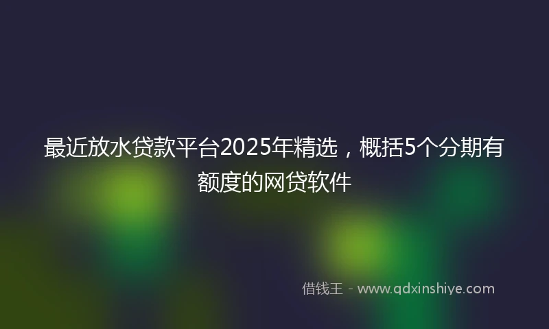 最近放水贷款平台2025年精选，概括5个分期有额度的网贷软件