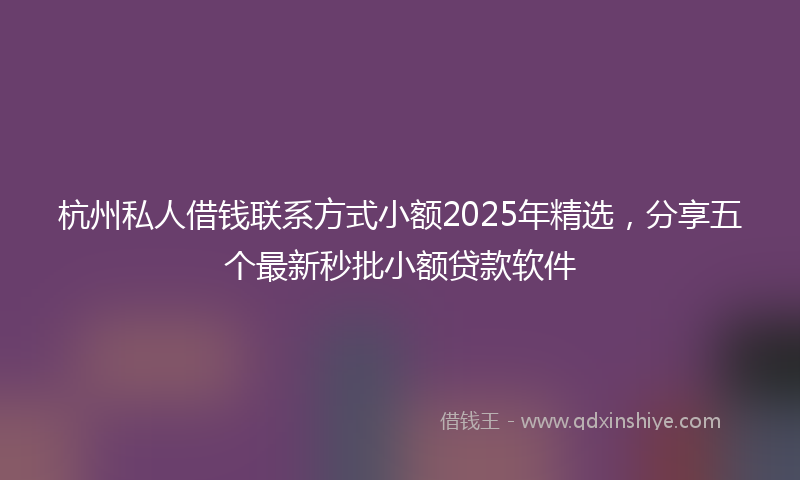杭州私人借钱联系方式小额2025年精选，分享五个最新秒批小额贷款软件