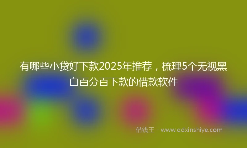 有哪些小贷好下款2025年推荐，梳理5个无视黑白百分百下款的借款软件