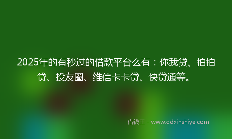 2025年的有秒过的借款平台么有：你我贷、拍拍贷、投友圈、维信卡卡贷、快贷通等。