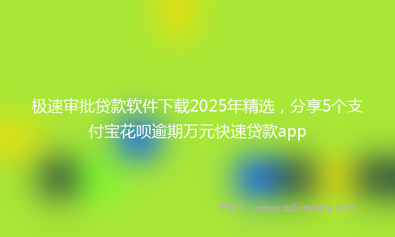 极速审批贷款软件下载2025年精选，分享5个支付宝花呗逾期万元快速贷款app