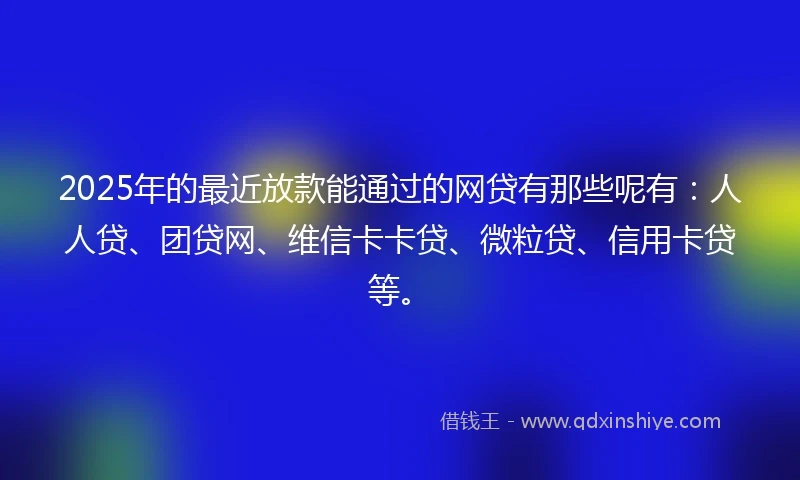 2025年的最近放款能通过的网贷有那些呢有：人人贷、团贷网、维信卡卡贷、微粒贷、信用卡贷等。