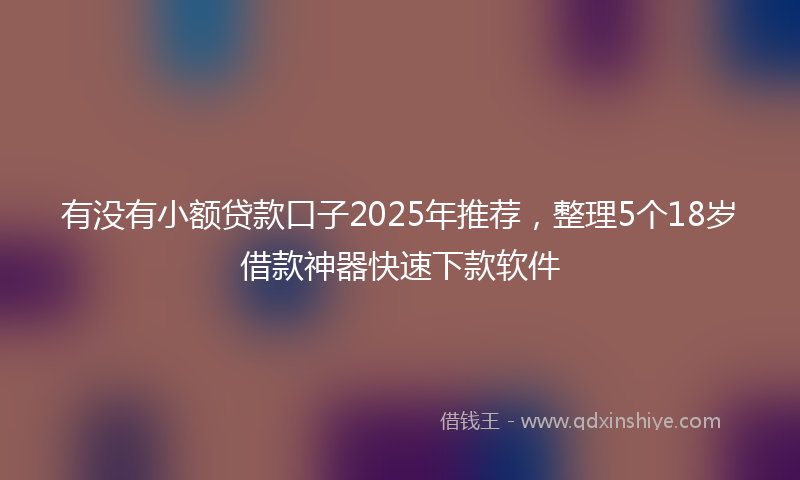 有没有小额贷款口子2025年推荐，整理5个18岁借款神器快速下款软件