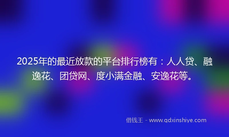 2025年的最近放款的平台排行榜有：人人贷、融逸花、团贷网、度小满金融、安逸花等。