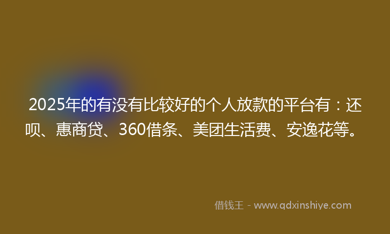 2025年的有没有比较好的个人放款的平台有：还呗、惠商贷、360借条、美团生活费、安逸花等。