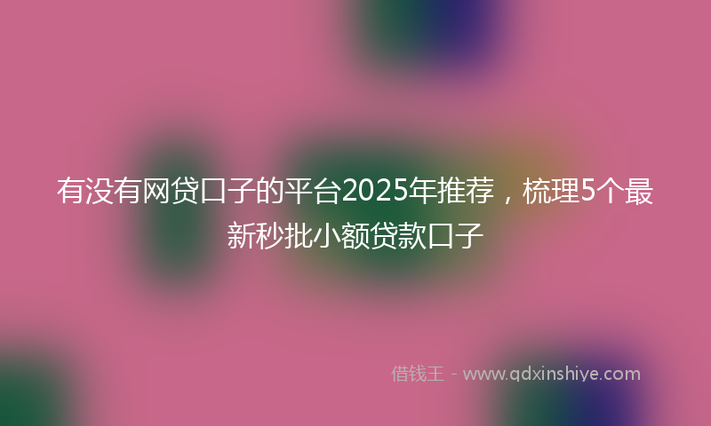有没有网贷口子的平台2025年推荐，梳理5个最新秒批小额贷款口子