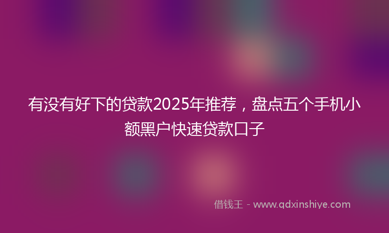 有没有好下的贷款2025年推荐，盘点五个手机小额黑户快速贷款口子