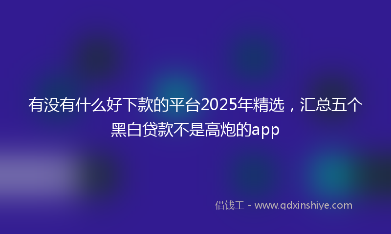 有没有什么好下款的平台2025年精选，汇总五个黑白贷款不是高炮的app