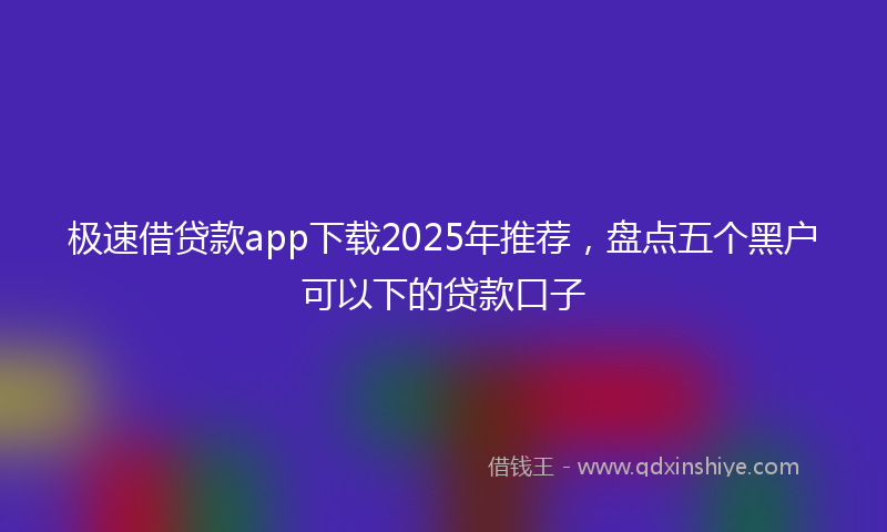 极速借贷款app下载2025年推荐，盘点五个黑户可以下的贷款口子