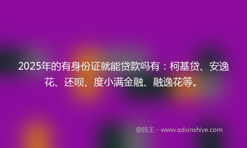2025年的有身份证就能贷款吗有：柯基贷、安逸花、还呗、度小满金融、融逸花等。