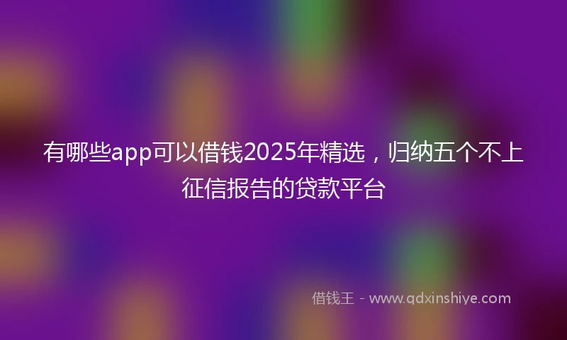 有哪些app可以借钱2025年精选，归纳五个不上征信报告的贷款平台