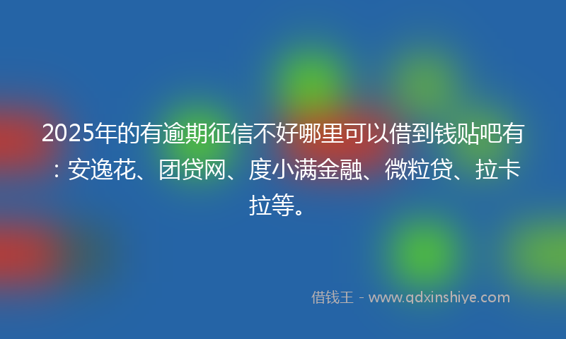 2025年的有逾期征信不好哪里可以借到钱贴吧有：安逸花、团贷网、度小满金融、微粒贷、拉卡拉等。