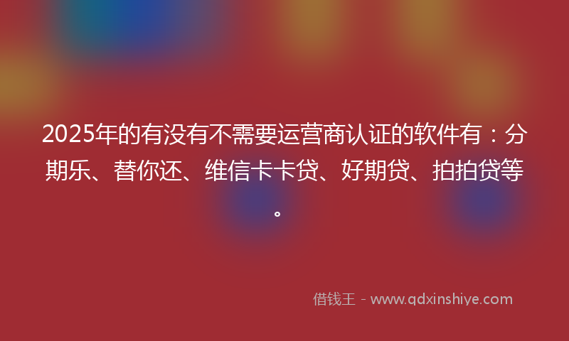 2025年的有没有不需要运营商认证的软件有：分期乐、替你还、维信卡卡贷、好期贷、拍拍贷等。
