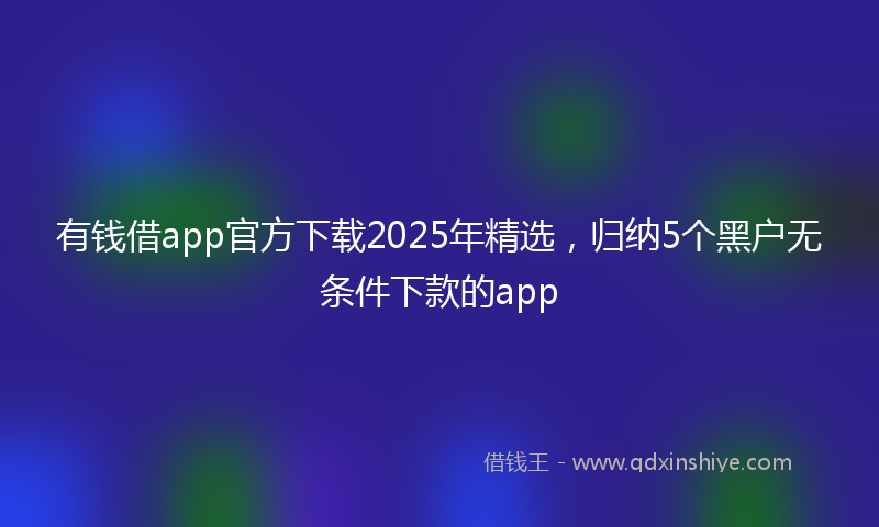 有钱借app官方下载2025年精选，归纳5个黑户无条件下款的app