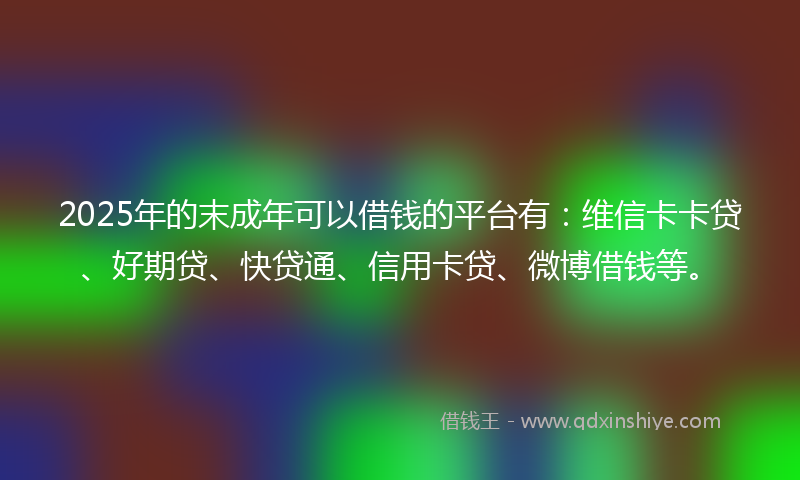 2025年的末成年可以借钱的平台有：维信卡卡贷、好期贷、快贷通、信用卡贷、微博借钱等。