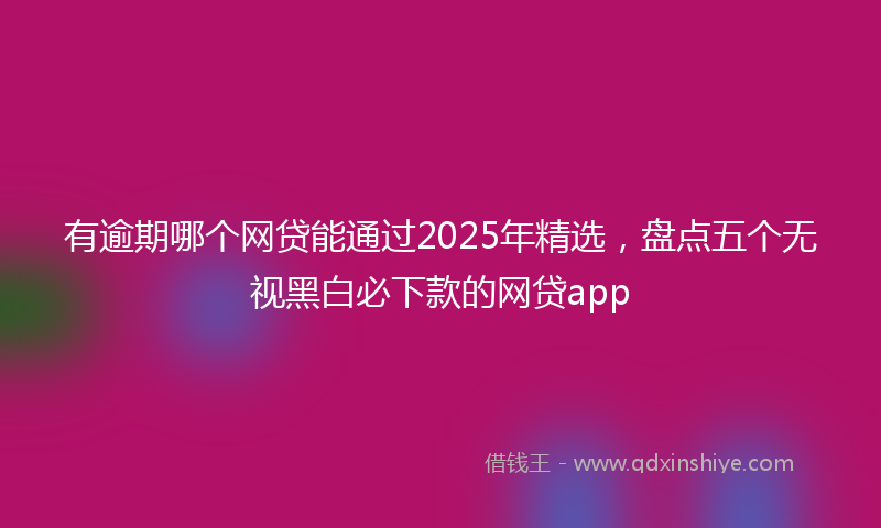 有逾期哪个网贷能通过2025年精选，盘点五个无视黑白必下款的网贷app