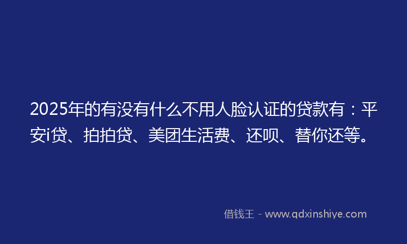 2025年的有没有什么不用人脸认证的贷款有：平安i贷、拍拍贷、美团生活费、还呗、替你还等。
