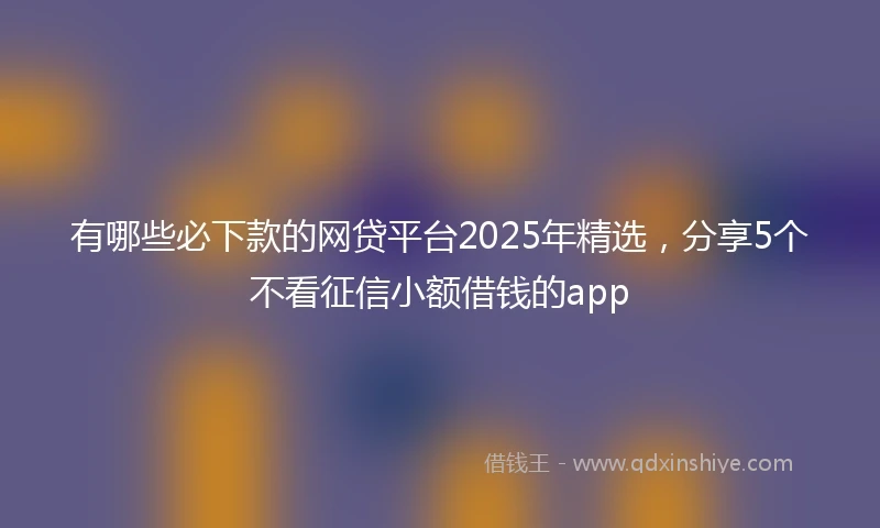有哪些必下款的网贷平台2025年精选，分享5个不看征信小额借钱的app