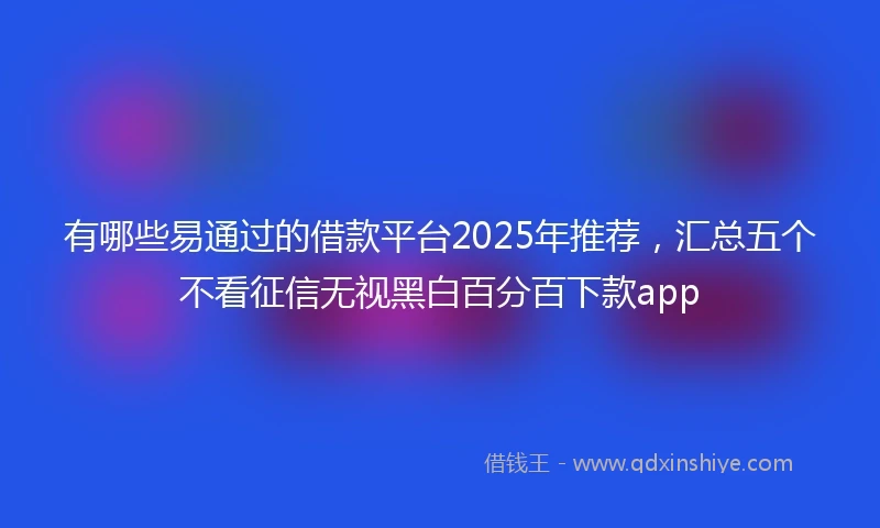 有哪些易通过的借款平台2025年推荐，汇总五个不看征信无视黑白百分百下款app