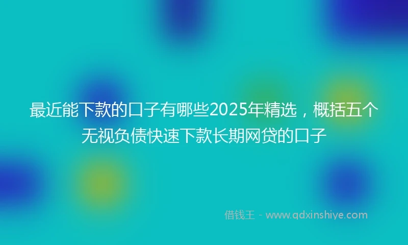 最近能下款的口子有哪些2025年精选，概括五个无视负债快速下款长期网贷的口子