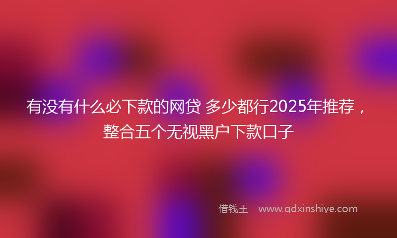 有没有什么必下款的网贷 多少都行2025年推荐，整合五个无视黑户下款口子
