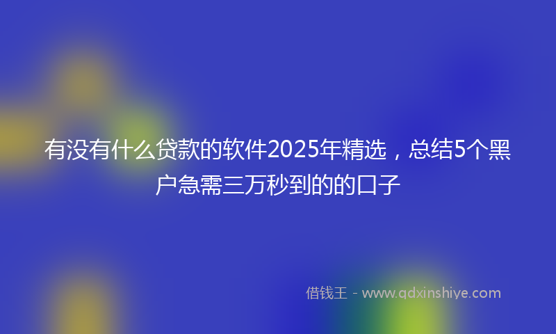 有没有什么贷款的软件2025年精选,总结5个黑户急需三万秒到的的口子
