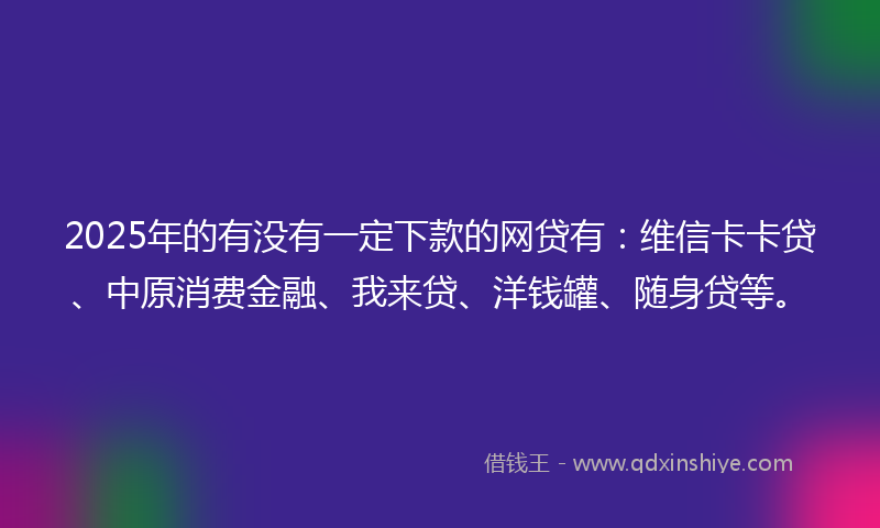 2025年的有没有一定下款的网贷有：维信卡卡贷、中原消费金融、我来贷、洋钱罐、随身贷等。