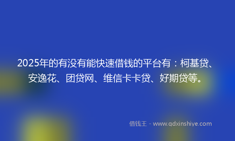 2025年的有没有能快速借钱的平台有：柯基贷、安逸花、团贷网、维信卡卡贷、好期贷等。