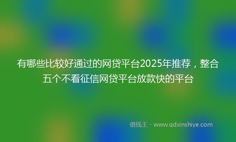有哪些比较好通过的网贷平台2025年推荐，整合五个不看征信网贷平台放款快的平台