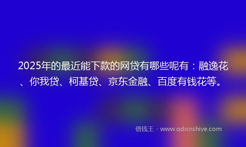2025年的最近能下款的网贷有哪些呢有：融逸花、你我贷、柯基贷、京东金融、百度有钱花等。