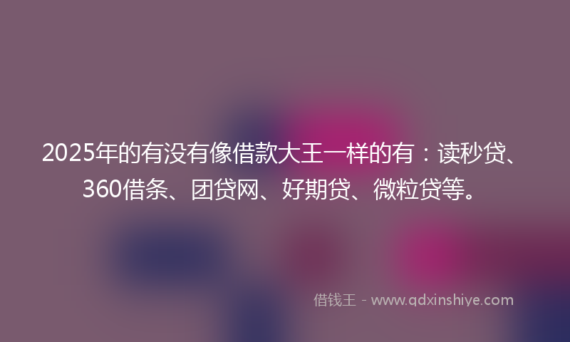 2025年的有没有像借款大王一样的有：读秒贷、360借条、团贷网、好期贷、微粒贷等。