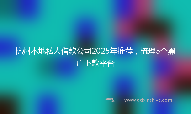 杭州本地私人借款公司2025年推荐，梳理5个黑户下款平台