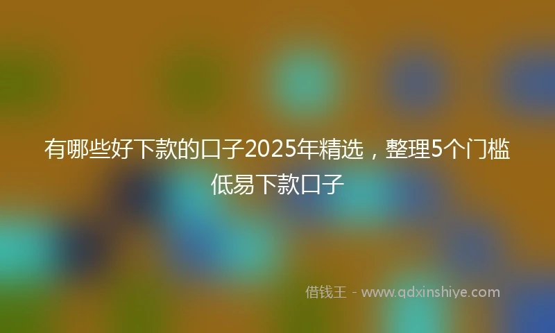 有哪些好下款的口子2025年精选，整理5个门槛低易下款口子