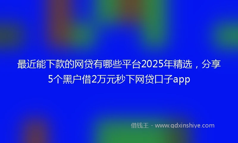 最近能下款的网贷有哪些平台2025年精选,分享5个黑户借2万元秒下网贷口子app