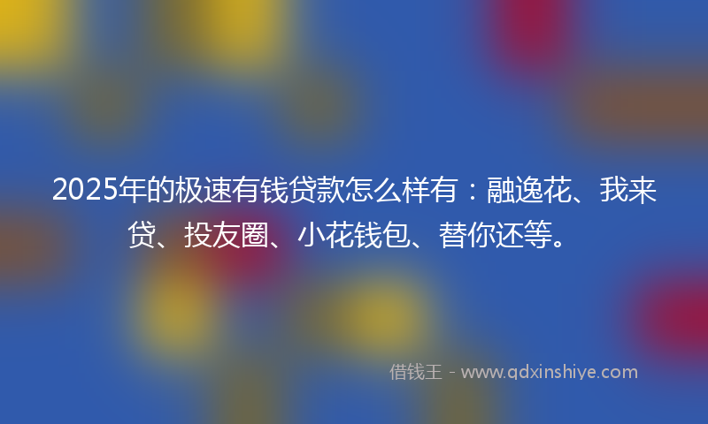 2025年的极速有钱贷款怎么样有：融逸花、我来贷、投友圈、小花钱包、替你还等。