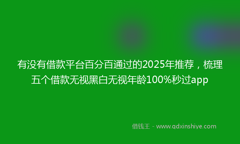 有没有借款平台百分百通过的2025年推荐，梳理五个借款无视黑白无视年龄100%秒过app
