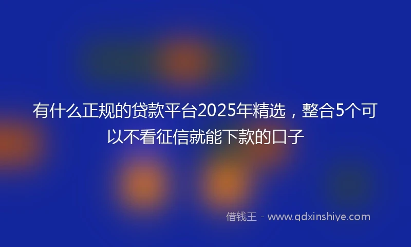 有什么正规的贷款平台2025年精选，整合5个可以不看征信就能下款的口子