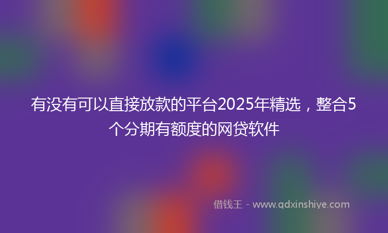 有没有可以直接放款的平台2025年精选，整合5个分期有额度的网贷软件
