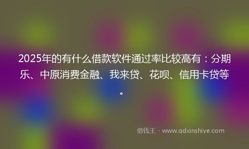 2025年的有什么借款软件通过率比较高有：分期乐、中原消费金融、我来贷、花呗、信用卡贷等。