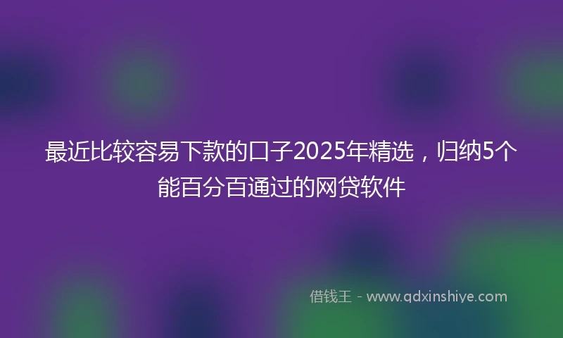 最近比较容易下款的口子2025年精选,归纳5个能百分百通过的网贷软件