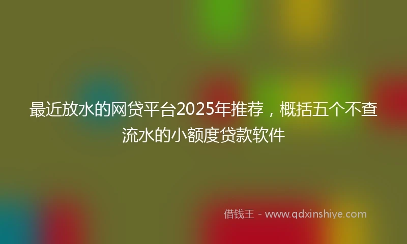 最近放水的网贷平台2025年推荐，概括五个不查流水的小额度贷款软件