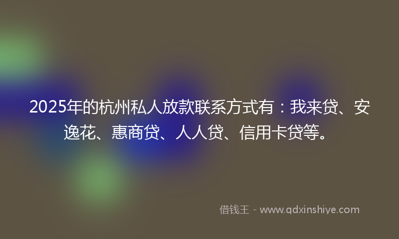 2025年的杭州私人放款联系方式有：我来贷、安逸花、惠商贷、人人贷、信用卡贷等。