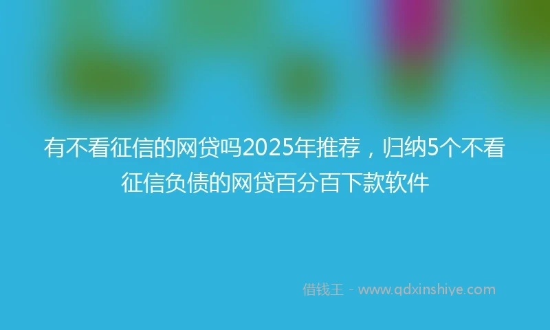 有不看征信的网贷吗2025年推荐，归纳5个不看征信负债的网贷百分百下款软件